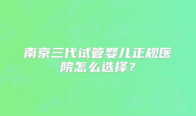 南京三代试管婴儿正规医院怎么选择？