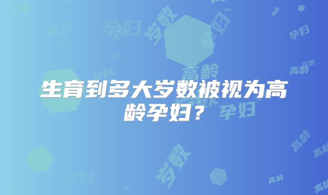 生育到多大岁数被视为高龄孕妇？