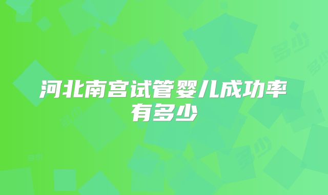 河北南宫试管婴儿成功率有多少