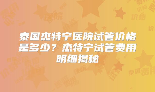 泰国杰特宁医院试管价格是多少？杰特宁试管费用明细揭秘