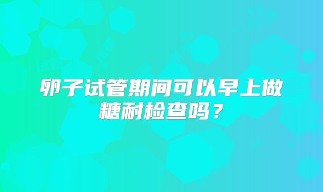 卵子试管期间可以早上做糖耐检查吗？