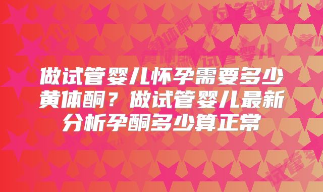 做试管婴儿怀孕需要多少黄体酮？做试管婴儿最新分析孕酮多少算正常