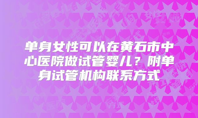 单身女性可以在黄石市中心医院做试管婴儿？附单身试管机构联系方式
