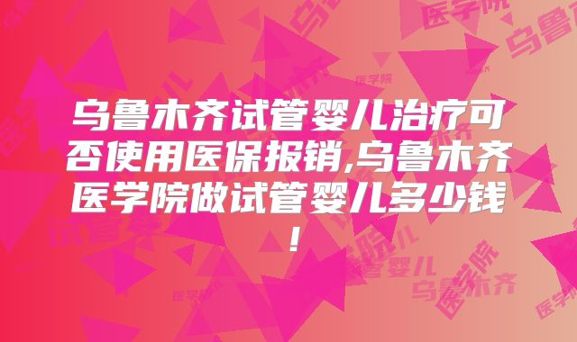 乌鲁木齐试管婴儿治疗可否使用医保报销,乌鲁木齐医学院做试管婴儿多少钱！