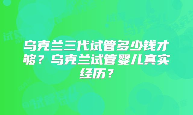 乌克兰三代试管多少钱才够？乌克兰试管婴儿真实经历？
