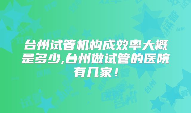 台州试管机构成效率大概是多少,台州做试管的医院有几家！