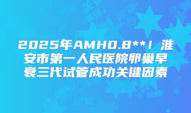 2025年AMH0.8**！淮安市第一人民医院卵巢早衰三代试管成功关键因素