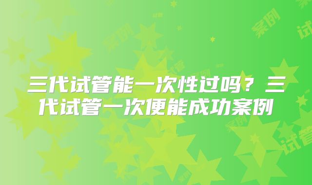 三代试管能一次性过吗？三代试管一次便能成功案例