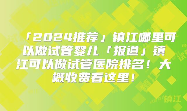 「2024推荐」镇江哪里可以做试管婴儿「报道」镇江可以做试管医院排名!大概收费看这里!