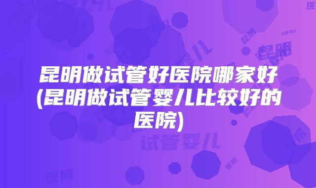 昆明做试管好医院哪家好(昆明做试管婴儿比较好的医院)