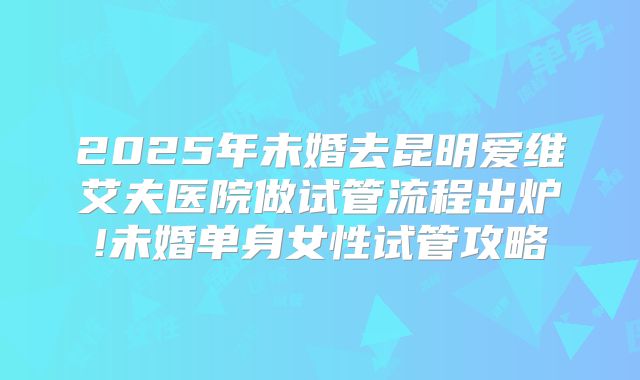 2025年未婚去昆明爱维艾夫医院做试管流程出炉!未婚单身女性试管攻略
