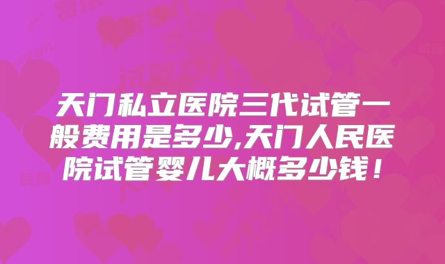 天门私立医院三代试管一般费用是多少,天门人民医院试管婴儿大概多少钱!