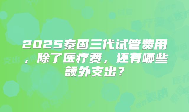 2025泰国三代试管费用，除了医疗费，还有哪些额外支出？