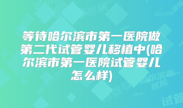 等待哈尔滨市第一医院做第二代试管婴儿移植中(哈尔滨市第一医院试管婴儿怎么样)