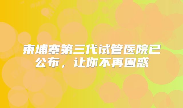 柬埔寨第三代试管医院已公布，让你不再困惑