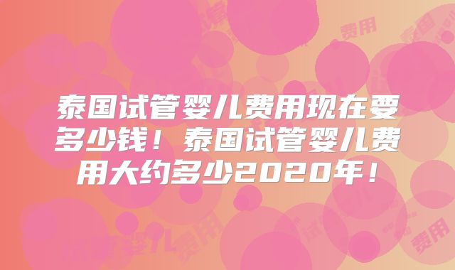 泰国试管婴儿费用现在要多少钱！泰国试管婴儿费用大约多少2020年！