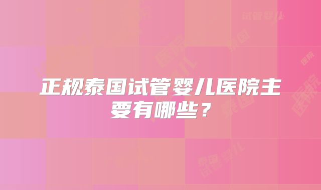 正规泰国试管婴儿医院主要有哪些?