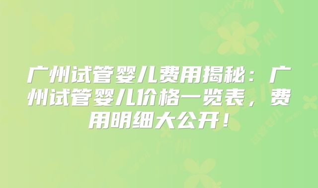 广州试管婴儿费用揭秘：广州试管婴儿价格一览表，费用明细大公开！