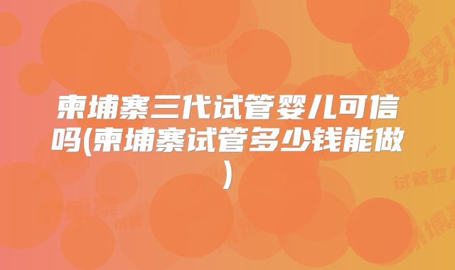 柬埔寨三代试管婴儿可信吗(柬埔寨试管多少钱能做)