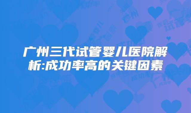 广州三代试管婴儿医院解析:成功率高的关键因素