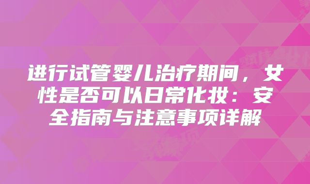 进行试管婴儿治疗期间，女性是否可以日常化妆：安全指南与注意事项详解