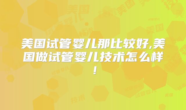 美国试管婴儿那比较好,美国做试管婴儿技术怎么样!