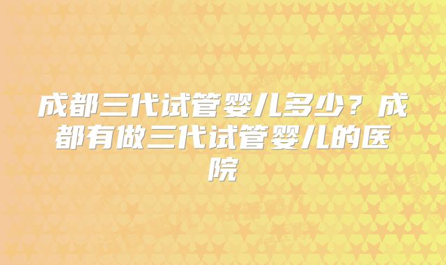 成都三代试管婴儿多少?成都有做三代试管婴儿的医院