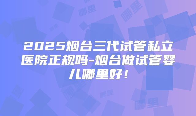 2025烟台三代试管私立医院正规吗-烟台做试管婴儿哪里好！