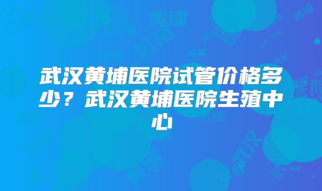 武汉黄埔医院试管价格多少？武汉黄埔医院生殖中心