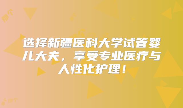 选择新疆医科大学试管婴儿大夫,享受专业医疗与人性化护理!