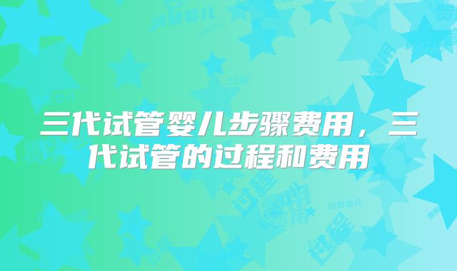 三代试管婴儿步骤费用，三代试管的过程和费用