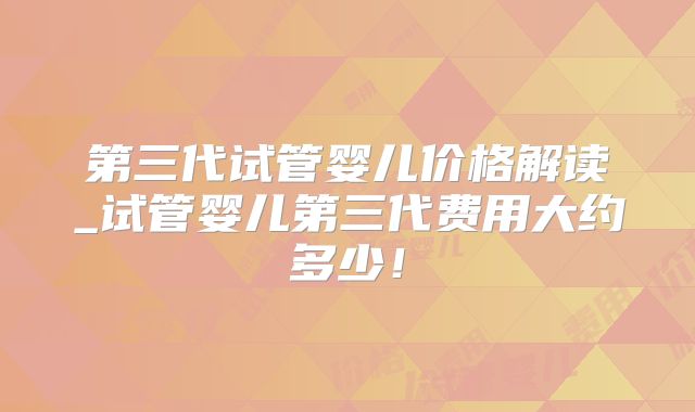 第三代试管婴儿价格解读_试管婴儿第三代费用大约多少！