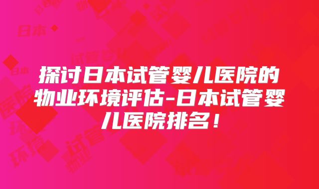 探讨日本试管婴儿医院的物业环境评估-日本试管婴儿医院排名！