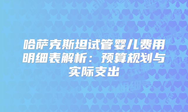 哈萨克斯坦试管婴儿费用明细表解析：预算规划与实际支出