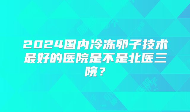 2024国内冷冻卵子技术最好的医院是不是北医三院？