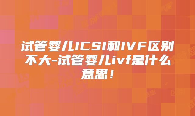 试管婴儿ICSI和IVF区别不大-试管婴儿ivf是什么意思!