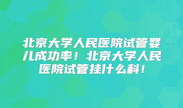 北京大学人民医院试管婴儿成功率!北京大学人民医院试管挂什么科!