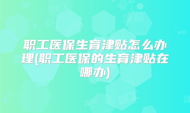 职工医保生育津贴怎么办理(职工医保的生育津贴在哪办)