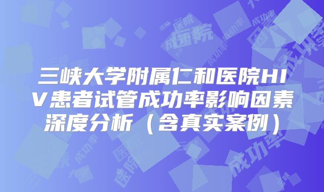 三峡大学附属仁和医院HIV患者试管成功率影响因素深度分析（含真实案例）