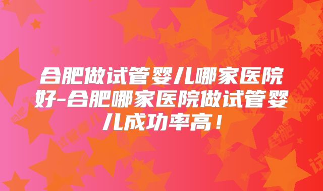 合肥做试管婴儿哪家医院好-合肥哪家医院做试管婴儿成功率高！