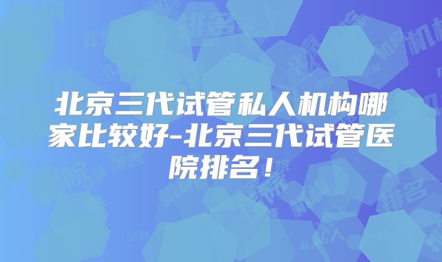 北京三代试管私人机构哪家比较好-北京三代试管医院排名！