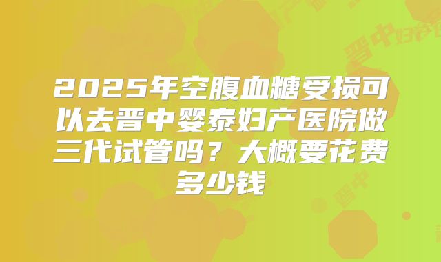 2025年空腹血糖受损可以去晋中婴泰妇产医院做三代试管吗？大概要花费多少钱