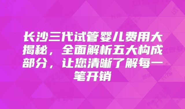 长沙三代试管婴儿费用大揭秘，全面解析五大构成部分，让您清晰了解每一笔开销