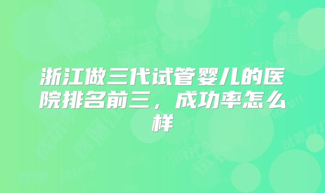 浙江做三代试管婴儿的医院排名前三，成功率怎么样