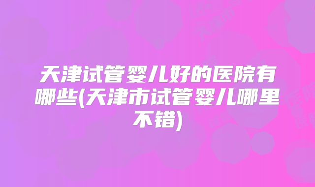 天津试管婴儿好的医院有哪些(天津市试管婴儿哪里不错)