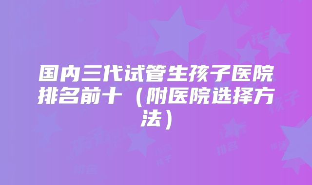 国内三代试管生孩子医院排名前十（附医院选择方法）