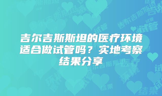 吉尔吉斯斯坦的医疗环境适合做试管吗？实地考察结果分享