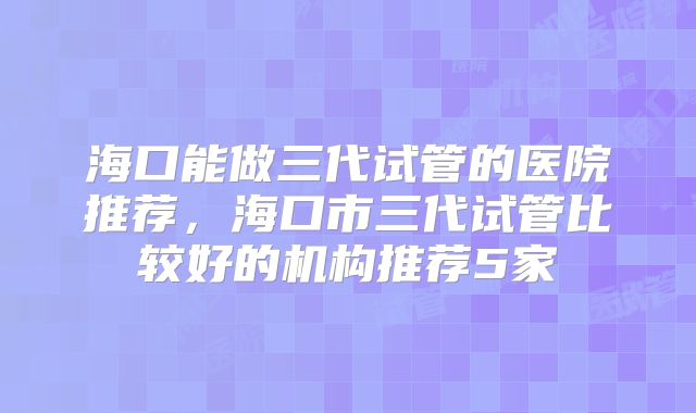 海口能做三代试管的医院推荐,海口市三代试管比较好的机构推荐5家
