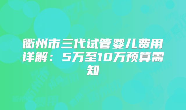 衢州市三代试管婴儿费用详解：5万至10万预算需知