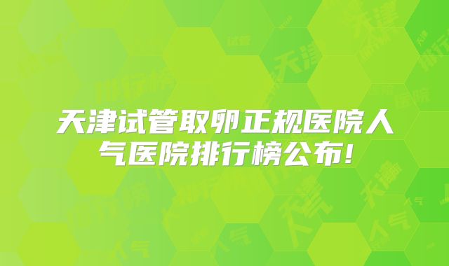 天津试管取卵正规医院人气医院排行榜公布!